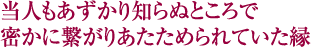 当人もあずかり知らぬところで　密かに繋がりあたためられていた縁